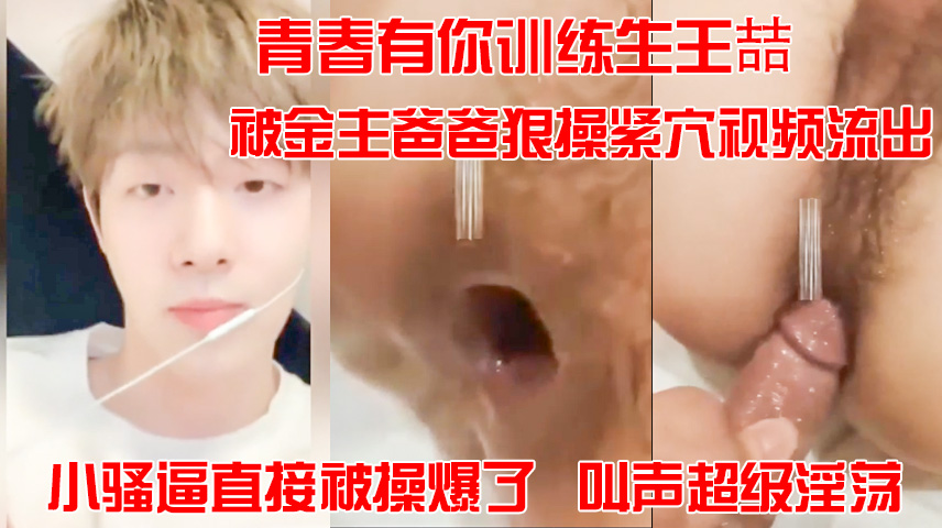 青春有你训练生王喆，被金主爸爸狠操紧穴视频流出，小骚逼直接被操爆了，叫声超级淫荡。